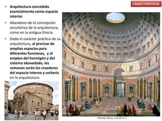 • Arquitectura concebida
esencialmente como espacio
interior.
• Abandono de la concepción
escultórica de la arquitectura,
como en la antigua Grecia.
• Dado el carácter práctico de su
arquitectura, al precisar de
amplios espacios para
diferentes funciones, y al
empleo del hormigón y del
sistema abovedado, los
romanos serán los creadores
del espacio interno y unitario
en la arquitectura.
CARACTERÍSTICAS
Panteón, Roma, 118-125 d. C.
 