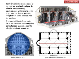 • También serán los creadores de la
concepción axial y direccional del
espacio arquitectónico,
estableciendo un itinerario entre
la entrada y el ábside, y un eje
longitudinal, como en el caso de
las basílicas.
• En el caso del Panteón también
serán los creadores de los espacios
centralizados, que establecen la
cúpula con simetría central.
CARACTERÍSTICAS
Basílica de Majencio y Constantino, 312 d. C.Panteón, Roma, 118-125 d. C.
 