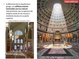 • A diferencia de la arquitectura
griega, sus edificios estarán
iluminados con luz natural
interiormente, por la apertura de
amplios vanos en los muros o
mediante óculos en su parte
superior.
CARACTERÍSTICAS
Basílica de Majencio y Constantino, 312 d. C.
Panteón, Roma, 118-125 d. C.
 