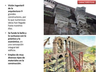 • Visión ingenieril
de la
arquitectura
grandes
constructores, por
lo que numerosas
obras han llegado
hasta nuestros
días.
• Se funde lo bello y
lo suntuoso con lo
práctico y lo
económico, en
una concepción
integral del
edificio.
• Empleo de muy
diversos tipos de
materiales en la
construcción.
CARACTERÍSTICAS
 
