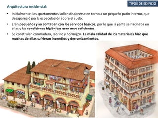 • Inicialmente, los apartamentos solían disponerse en torno a un pequeño patio interno, que
desapareció por la especulación sobre el suelo.
• Eran pequeños y no contaban con los servicios básicos, por lo que la gente se hacinaba en
ellas y las condiciones higiénicas eran muy deficientes.
• Se construían con madera, ladrillo y hormigón. La mala calidad de los materiales hizo que
muchas de ellas sufrieran incendios y derrumbamientos.
TIPOS DE EDIFICIO
Arquitectura residencial:
 