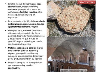 • Empleo masivo del hormigón, opus
caementitium, material barato y
resistente y que permitía elevar los
edificios con facilidad y rapidez, algo
necesario para un imperio en
expansión.
• Es un material obtenido de la mezcla de
áridos (piedras, arena), una sustancias
aglomerantes (cemento) y agua.
• El empleo de la puzolana (una ceniza
silícea de origen volcánico) y de cal
permitió desarrollar hormigones ligeros
y de gran calidad, que incluso les
permitió fraguar bajo el agua, para la
construcción de puentes.
• Material apto no solo para los muros,
sino también para las bóvedas y
cúpulas, pues podía moldearse y
adaptarse a cualquier tipo de formas y
podía graduarse también su ligereza.
• Material apto para las obras públicas,
por su economía y rapidez
constructiva.
CARACTERÍSTICAS
Mercados de Trajano, Roma. 100-110 d. C.
 
