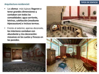 • Las domus más lujosas llegaron a
tener grandes dimensiones y
contaban con todas las
comodidades: agua corriente,
letrinas, calefacción (mediante
hipocaustum) e incluso termas.
• Frente al exterior, apenas decorado,
los interiores contaban con
abundante y rica decoración:
mosaicos en los suelos y frescos en
las paredes.
TIPOS DE EDIFICIO
Arquitectura residencial:
 