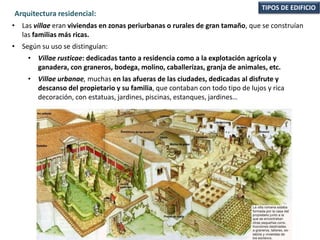 • Las villae eran viviendas en zonas periurbanas o rurales de gran tamaño, que se construían
las familias más ricas.
• Según su uso se distinguían:
• Villae rusticae: dedicadas tanto a residencia como a la explotación agrícola y
ganadera, con graneros, bodega, molino, caballerizas, granja de animales, etc.
• Villae urbanae, muchas en las afueras de las ciudades, dedicadas al disfrute y
descanso del propietario y su familia, que contaban con todo tipo de lujos y rica
decoración, con estatuas, jardines, piscinas, estanques, jardines…
TIPOS DE EDIFICIO
Arquitectura residencial:
 