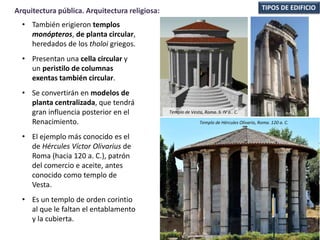 • También erigieron templos
monópteros, de planta circular,
heredados de los tholoi griegos.
• Presentan una cella circular y
un peristilo de columnas
exentas también circular.
• Se convertirán en modelos de
planta centralizada, que tendrá
gran influencia posterior en el
Renacimiento.
• El ejemplo más conocido es el
de Hércules Víctor Olivarius de
Roma (hacia 120 a. C.), patrón
del comercio e aceite, antes
conocido como templo de
Vesta.
• Es un templo de orden corintio
al que le faltan el entablamento
y la cubierta.
TIPOS DE EDIFICIOArquitectura pública. Arquitectura religiosa:
Templo de Hércules Olivario, Roma. 120 a. C.
Templo de Vesta, Roma. S. IV a.. C.
 