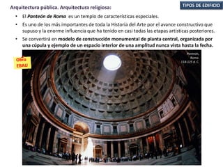 • El Panteón de Roma es un templo de características especiales.
• Es uno de los más importantes de toda la Historia del Arte por el avance constructivo que
supuso y la enorme influencia que ha tenido en casi todas las etapas artísticas posteriores.
• Se convertirá en modelo de construcción monumental de planta central, organizada por
una cúpula y ejemplo de un espacio interior de una amplitud nunca vista hasta la fecha.
TIPOS DE EDIFICIOArquitectura pública. Arquitectura religiosa:
Panteón,
Roma.
118-125 d. C.
 