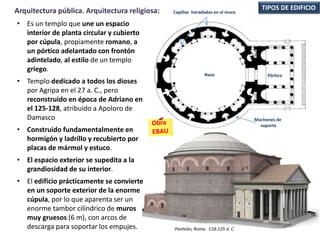 • Es un templo que une un espacio
interior de planta circular y cubierto
por cúpula, propiamente romano, a
un pórtico adelantado con frontón
adintelado, al estilo de un templo
griego.
• Templo dedicado a todos los dioses
por Agripa en el 27 a. C., pero
reconstruido en época de Adriano en
el 125-128, atribuido a Apoloro de
Damasco
• Construido fundamentalmente en
hormigón y ladrillo y recubierto por
placas de mármol y estuco.
• El espacio exterior se supedita a la
grandiosidad de su interior.
• El edificio prácticamente se convierte
en un soporte exterior de la enorme
cúpula, por lo que aparenta ser un
enorme tambor cilíndrico de muros
muy gruesos (6 m), con arcos de
descarga para soportar los empujes.
TIPOS DE EDIFICIOArquitectura pública. Arquitectura religiosa:
Panteón, Roma. 118-125 d. C.
Naos Pórtico
Machones de
soporte
Capillas horadadas en el muro
 