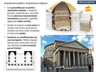 • Está precedido por un pórtico
adintelado octástilo, a modo de
pronaos, sostenido por una triple
fila de columnas monumentales
monolíticas de granito y pórfido
egipcio de orden corintio.
• Dividen el espacio en tres naves: la
central, más ancha, da acceso al
templo y las otras están rematadas
en forma de exedra.
• Sostienen un entablamento con
una inscripción (“Marco Agripa,
hijo de Lucio, cónsul por tercera
vez, (lo) hizo”) y está rematado
por un frontón.
TIPOS DE EDIFICIOArquitectura pública. Arquitectura religiosa:
Panteón, Roma.
118-125 d. C.
 