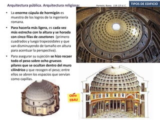 • La enorme cúpula de hormigón es
muestra de los logros de la ingeniería
romana.
• Para hacerla más ligera, es cada vez
más estrecha con la altura y se horada
con cinco filas de casetones (primero
cuadrados y luego trapezoidales y que
van disminuyendo de tamaño en altura
para acentuar la perspectiva).
• Para asegurar su sujeción se hizo recaer
todo el peso sobre ocho gruesos
pilares que se ocultan dentro del muro
cilíndrico y que recogen el peso; entre
ellos se abren los espacios que servían
como capillas.
TIPOS DE EDIFICIOArquitectura pública. Arquitectura religiosa: Panteón, Roma. 118-125 d. C.
 