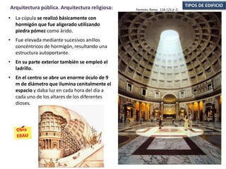 • La cúpula se realizó básicamente con
hormigón que fue aligerado utilizando
piedra pómez como árido.
• Fue elevada mediante sucesivos anillos
concéntricos de hormigón, resultando una
estructura autoportante.
• En su parte exterior también se empleó el
ladrillo.
• En el centro se abre un enorme óculo de 9
m de diámetro que ilumina cenitalmente el
espacio y daba luz en cada hora del día a
cada uno de los altares de los diferentes
dioses.
TIPOS DE EDIFICIOArquitectura pública. Arquitectura religiosa: Panteón, Roma. 118-125 d. C.
 