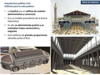 • La basílica era un edificio de carácter
administrativo y comercial.
• Era un modelo procedente de la Grecia
helenística.
• En ella se administraba justicia y se
realizaban tratos comerciales y
negocios.
• Eran edificios de grandes proporciones
ubicados junto al foro.
TIPOS DE EDIFICIOArquitectura pública civil.
Edificios para la vida pública:
Reconstrucciones de la Basílica Ulpia, Roma, S. II d. C.
 