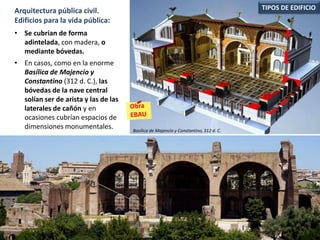 • Se cubrían de forma
adintelada, con madera, o
mediante bóvedas.
• En casos, como en la enorme
Basílica de Majencio y
Constantino (312 d. C.), las
bóvedas de la nave central
solían ser de arista y las de las
laterales de cañón y en
ocasiones cubrían espacios de
dimensiones monumentales.
TIPOS DE EDIFICIOArquitectura pública civil.
Edificios para la vida pública:
Basílica de Majencio y Constantino, 312 d. C.
 