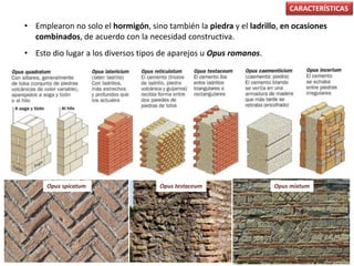 • Emplearon no solo el hormigón, sino también la piedra y el ladrillo, en ocasiones
combinados, de acuerdo con la necesidad constructiva.
• Esto dio lugar a los diversos tipos de aparejos u Opus romanos.
CARACTERÍSTICAS
Opus spicatum Opus mixtumOpus testaceum
 