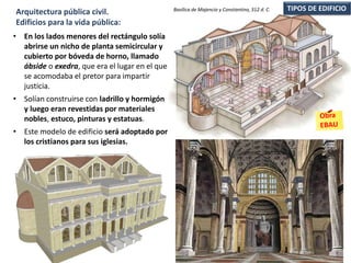 • En los lados menores del rectángulo solía
abrirse un nicho de planta semicircular y
cubierto por bóveda de horno, llamado
ábside o exedra, que era el lugar en el que
se acomodaba el pretor para impartir
justicia.
• Solían construirse con ladrillo y hormigón
y luego eran revestidas por materiales
nobles, estuco, pinturas y estatuas.
• Este modelo de edificio será adoptado por
los cristianos para sus iglesias.
TIPOS DE EDIFICIOArquitectura pública civil.
Edificios para la vida pública:
Basílica de Majencio y Constantino, 312 d. C.
 