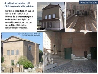 Curia: Era el edificio en que se
reunía el Senado. Era un
edificio de planta rectangular
de ladrillo y hormigón con
pequeñas gradas en tres de
sus lados en las que se
sentaban los senadores.
TIPOS DE EDIFICIOArquitectura pública civil.
Edificios para la vida pública:
Curia Julia. Foro romano. 44-29 a. C.
El actual edificio es del siglo IV.
 