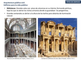 • Bibliotecas: Grandes salas con pisos de columnas en su interior, formando pórticos,
bajo los que se abrían los nichos armarios donde se guardaban los pergaminos.
• Grandes ventanales se abrían a la altura de los techos para dotarlas de iluminación
natural
TIPOS DE EDIFICIOArquitectura pública civil.
Edificios para la vida pública:
Reconstrucción Biblioteca de Trajano,. Inicios S. II d. C. Fachada de la Biblioteca de Celso, Éfeso (Turquía),. Inicios S. II d. C.
 