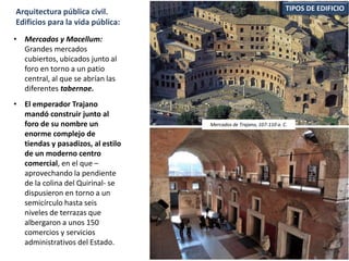 TIPOS DE EDIFICIOArquitectura pública civil.
Edificios para la vida pública:
• Mercados y Macellum:
Grandes mercados
cubiertos, ubicados junto al
foro en torno a un patio
central, al que se abrían las
diferentes tabernae.
• El emperador Trajano
mandó construir junto al
foro de su nombre un
enorme complejo de
tiendas y pasadizos, al estilo
de un moderno centro
comercial, en el que –
aprovechando la pendiente
de la colina del Quirinal- se
dispusieron en torno a un
semicírculo hasta seis
niveles de terrazas que
albergaron a unos 150
comercios y servicios
administrativos del Estado.
Mercados de Trajano, 107-110 a. C.
 