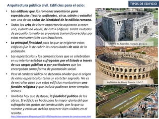 • Los edificios que los romanos levantaron para
espectáculos (teatro, anfiteatro, circo, odeón o estadio)
son una de las señas de identidad de la edilicia romana.
• Todas las urbs de cierta importancia aspiraron a tener
uno, cuando no varios, de estos edificios. Hasta ciudades
de pequeño tamaño en provincias fueron favorecidas por
estas monumentales construcciones.
• La principal finalidad para la que se erigieron estos
edificios fue la de cubrir las necesidades de ocio de la
población.
• Los espectáculos y las competiciones que se celebraban
en su interior estaban sufragados por el Estado a través
de sus cargos públicos o por particulares que los
encargaban como forma de promoción social.
• Pese al carácter lúdico no debemos olvidar que el origen
de estos espectáculos tenía un carácter sagrado. No es
de extrañar pues que estos edificios mantuvieran una
función religiosa y que incluso pudieran tener templos
anexos .
• También hay que destacar, la finalidad política de las
obras. El edificio se hacía para la mayor gloria del que
sufragaba los gastos de construcción, por lo que su
nombre y estatuas debían aparecer bien visibles en el
recinto.
http://algargosarte.blogspot.com/2014/09/arquitectura-romana-las-construcciones.html
TIPOS DE EDIFICIOArquitectura pública civil. Edificios para el ocio:
Teatro de Aspendos, Turquía. 155 a. C.
Anfiteatro de Nimes, Francia. S.I d. C.
 