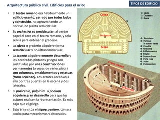 • El teatro romano era habitualmente un
edificio exento, cerrado por todos lados
y construido, no aprovechando un
declive, de planta semicircular.
• Su orchestra es semicircular, al perder
papel el coro en el teatro romano, y solo
servía para ordenar el graderío.
• La cávea o graderío adquiere forma
semicircular y no ultrasemicircular.
• La scaena adquiere enorme desarrollo y
los decorados pintados griegos son
sustituidos por unas construcciones
permanentes (a veces de varios pisos)
con columnas, entablamentos y estatuas
(frons scaenae). Los actores accedían a
ella por tres puertas en la escena y dos
laterales.
• El proscenio, pulpitum o podium
adquiere gran desarrollo para que los
actores realicen la representación. Es más
bajo que el griego.
• Bajo él se sitúa el hiposcaenium, cámara
oculta para mecanismos y decorados.
Cávea
Orchestra
Scena
TIPOS DE EDIFICIOArquitectura pública civil. Edificios para el ocio:
 