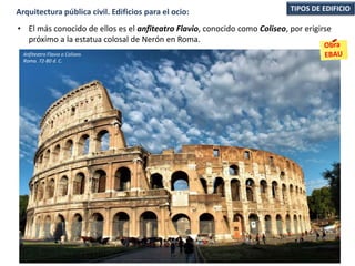 • El más conocido de ellos es el anfiteatro Flavio, conocido como Coliseo, por erigirse
próximo a la estatua colosal de Nerón en Roma.
TIPOS DE EDIFICIOArquitectura pública civil. Edificios para el ocio:
Anfiteatro Flavio o Coliseo.
Roma. 72-80 d. C.
 