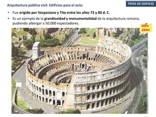 • Fue erigido por Vespasiano y Tito entre los años 72 y 80 d. C.
• Es un ejemplo de la grandiosidad y monumentalidad de la arquitectura romana,
pudiendo albergar a 50.000 espectadores.
TIPOS DE EDIFICIOArquitectura pública civil. Edificios para el ocio:
 