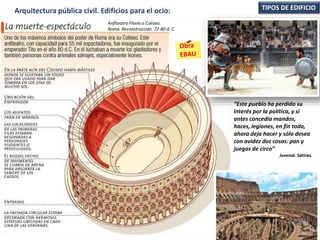 TIPOS DE EDIFICIOArquitectura pública civil. Edificios para el ocio:
“Este pueblo ha perdido su
interés por la política, y si
antes concedía mandos,
haces, legiones, en fin todo,
ahora deja hacer y sólo desea
con avidez dos cosas: pan y
juegos de circo”
Juvenal. Sátiras.
Anfiteatro Flavio o Coliseo.
Roma. Reconstrucción. 72-80 d. C.
 