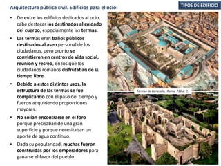 • De entre los edificios dedicados al ocio,
cabe destacar los destinados al cuidado
del cuerpo, especialmente las termas.
• Las termas eran baños públicos
destinados al aseo personal de los
ciudadanos, pero pronto se
convirtieron en centros de vida social,
reunión y recreo, en los que los
ciudadanos romanos disfrutaban de su
tiempo libre.
• Debido a estos distintos usos, la
estructura de las termas se fue
complicando con el paso del tiempo y
fueron adquiriendo proporciones
mayores.
• No solían encontrarse en el foro
porque precisaban de una gran
superficie y porque necesitaban un
aporte de agua continuo.
• Dada su popularidad, muchas fueron
construidas por los emperadores para
ganarse el favor del pueblo.
TIPOS DE EDIFICIOArquitectura pública civil. Edificios para el ocio:
Termas de Caracalla, Roma. 216 d. C.
 