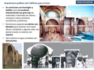 • Se construían con hormigón y
ladrillo, pero se recubrían
interiormente con gran lujo de
materiales: mármoles de colores,
mosaicos y obras artísticas
escultóricas y pictóricas.
• Numerosos espacios se cubrían con
bóvedas para alcanzar una mayor
altura y amplitud, y algunas salas, de
planta circular se cubrían con
cúpulas.
• Para calentar el agua contaban con
hipocaustos.
TIPOS DE EDIFICIOArquitectura pública civil. Edificios para el ocio:
Termas de Caracalla, Roma. 216 d. C.
 