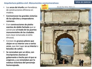 • Los arcos de triunfo son herederos
de construcciones efímeras en
madera.
• Conmemoran las grandes victorias
de los ejércitos y emperadores
romanos.
• Eran construcciones de piedra
exentas de doble fachada que se
construían al modo de las puertas
monumentales de las ciudades
(con clave remarcada al estilo
etrusco).
• Constan de gruesos pilares que
alojan en su interior uno o varios
arcos, que dan lugar en su interior a
bóvedas de cañón.
• Se coronaban por un ático, con
inscripciones alusivas al
gobernante o hecho por el que se
erigieron, y se remataban por la
estatua victoriosa del personaje
homenajeado.
TIPOS DE EDIFICIOArquitectura pública civil. Monumentos conmemorativos:
Arco de Tito. Roma. 79-81 d. C.
 