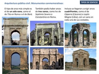 TIPOS DE EDIFICIOArquitectura pública civil. Monumentos conmemorativos:
El tipo de arco más simple es
el de un solo vano, como el
de Tito en Roma o el de Bará.
También podía haber arcos
de tres vanos, como los de
Septimio Severo o
Constantino en Roma.
Incluso se llegaron a erigir arcos
cuadrifrontes, como el de
Cáparra (Cáceres) o Leptis
Magna (Libia), con un vano en
cada uno de sus costados.
 