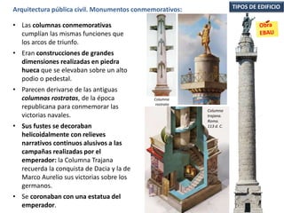 • Las columnas conmemorativas
cumplían las mismas funciones que
los arcos de triunfo.
• Eran construcciones de grandes
dimensiones realizadas en piedra
hueca que se elevaban sobre un alto
podio o pedestal.
• Parecen derivarse de las antiguas
columnas rostratas, de la época
republicana para conmemorar las
victorias navales.
• Sus fustes se decoraban
helicoidalmente con relieves
narrativos continuos alusivos a las
campañas realizadas por el
emperador: la Columna Trajana
recuerda la conquista de Dacia y la de
Marco Aurelio sus victorias sobre los
germanos.
• Se coronaban con una estatua del
emperador.
TIPOS DE EDIFICIOArquitectura pública civil. Monumentos conmemorativos:
Columna
trajana.
Roma.
113 d. C.
Columna
rostrata
 