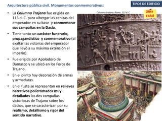 • La Columna Trajana fue erigida en
113 d. C. para albergar las cenizas del
emperador en su base y conmemorar
sus campañas en la Dacia.
• Tiene tanto un carácter funerario,
propagandístico y conmemorativo (al
exaltar las victorias del emperador
que llevó a su máxima extensión el
imperio).
• Fue erigida por Apolodoro de
Damasco y se ubicó en los Foros de
Trajano.
• En el plinto hay decoración de armas
y armaduras.
• En el fuste se representan en relieves
narrativos policromados muy
detallados las dos campañas
victoriosas de Trajano sobre los
dacios, que se caracterizan por su
realismo, detallismo y rigor del
sentido narrativo.
TIPOS DE EDIFICIOArquitectura pública civil. Monumentos conmemorativos:
Columna trajana. Roma. 113 d. C.
 