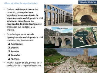 • Dado el carácter práctico de los
romanos, sus arquitectos e
ingenieros buscaron a través de
imponentes obras de ingeniería civil
soluciones específicas a las
necesidades de infraestructura que
precisaban sus ciudades y su
imperio.
• Esto dio lugar a una variada
tipología de obras de ingeniería civil
realizadas por los romanos:
 Acueductos.
 Cloacas.
 Puentes.
 Calzadas.
 Puertos…
• Muchas siguen en pie, prueba de la
perfección de la ingeniería romana.
Obras públicas de ingeniería civil: TIPOS DE EDIFICIO
Acueducto de Segovia
Cloaca Máxima, Roma.
Puente de Alcántara
Puerto de Ostia
Calzada romana en Leptis Magna
 