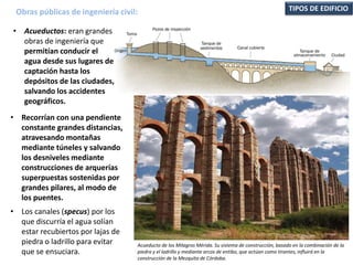 • Acueductos: eran grandes
obras de ingeniería que
permitían conducir el
agua desde sus lugares de
captación hasta los
depósitos de las ciudades,
salvando los accidentes
geográficos.
Obras públicas de ingeniería civil: TIPOS DE EDIFICIO
• Recorrían con una pendiente
constante grandes distancias,
atravesando montañas
mediante túneles y salvando
los desniveles mediante
construcciones de arquerías
superpuestas sostenidas por
grandes pilares, al modo de
los puentes.
• Los canales (specus) por los
que discurría el agua solían
estar recubiertos por lajas de
piedra o ladrillo para evitar
que se ensuciara.
Acueducto de los Milagros Mérida. Su sistema de construcción, basado en la combinación de la
piedra y el ladrillo y mediante arcos de entibo, que actúan como tirantes, influirá en la
construcción de la Mezquita de Córdoba.
 