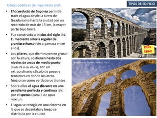 • El acueducto de Segovia permitía
traer el agua desde la sierra de
Guadarrama hasta la ciudad con un
recorrido de más de 15 km, la mayor
parte bajo tierra.
• Fue construido a inicios del siglo II d.
C. mediante sillería regular de
granito a hueso (sin argamasa entre
ellos).
• Los pilares, que disminuyen en grosor
con la altura, sostienen hasta dos
niveles de arcos de medio punto
(hasta 28 m de altura), con un
extraordinario cálculo de pesos y
tensiones en donde los arcos
funcionan como verdaderos tirantes
• Sobre ellos el agua discurre en una
pendiente perfecta y continua (1%)
por el specus (canal), de opus
mixtum.
• El agua se recogía en una cisterna en
la que se decantaba y luego se
distribuía por la ciudad.
Obras públicas de ingeniería civil: TIPOS DE EDIFICIO
Acueducto de Segovia, inicios S. II d. C.
 