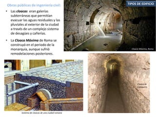 • Las cloacas eran galerías
subterráneas que permitían
evacuar las aguas residuales y las
pluviales al exterior de la ciudad
a través de un complejo sistema
de desagües y cañerías.
• La Cloaca Máxima de Roma se
construyó en el periodo de la
monarquía, aunque sufrió
remodelaciones posteriores.
Obras públicas de ingeniería civil: TIPOS DE EDIFICIO
Cloaca Máxima, Roma
Cloaca de
Calagurris
Sistema de cloacas de una ciudad romana
 