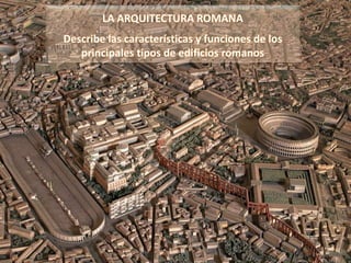 LA ARQUITECTURA ROMANA
Describe las características y funciones de los
principales tipos de edificios romanos
 