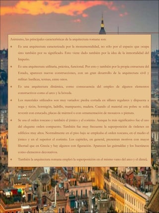 Asimismo, las principales características de la arquitectura romana son:
 Es una arquitectura caracterizada por la monumentalidad, no sólo por el espacio que ocupa
sino también por su significado. Esto viene dado también por la idea de la inmortalidad del
Imperio.
 Es una arquitectura utilitaria, práctica, funcional. Por esto y también por la propia estructura del
Estado, aparecen nuevas construcciones, con un gran desarrollo de la arquitectura civil y
militar: basílicas, termas, entre otros.
 Es una arquitectura dinámica, como consecuencia del empleo de algunos elementos
constructivos como el arco y la bóveda.
 Los materiales utilizados son muy variados: piedra cortada en sillares regulares y dispuesta a
soga y tizón, hormigón, ladrillo, mampuesto, madera. Cuando el material era pobre se solía
revestir con estucado, placas de mármol o con ornamentación de mosaicos o pintura.
 Se usa el orden toscano y también el jónico y el corintio. Aunque lo más significativo fue el uso
del elegante orden compuesto. También fue muy frecuente la superposición de órdenes en
edificios muy altos. Normalmente en el piso bajo se empleaba el orden toscano, en el medio el
jónico y en el superior el corintio. Los capiteles, en general, presentan motivos con mayor
libertad que en Grecia y hay algunos con figuración. Aparecen las guirnaldas y los bucráneos
como elementos decorativos.
 También la arquitectura romana empleó la superposición en el mismo vano del arco y el dintel
 