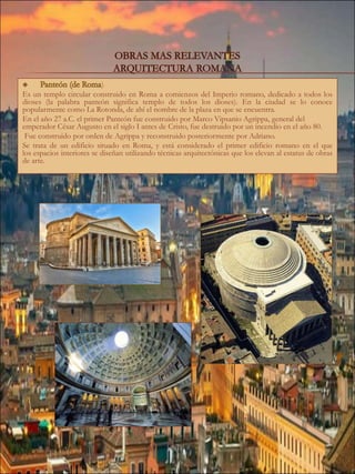 )
Es un templo circular construido en Roma a comienzos del Imperio romano, dedicado a todos los
dioses (la palabra panteón significa templo de todos los dioses). En la ciudad se lo conoce
popularmente como La Rotonda, de ahí el nombre de la plaza en que se encuentra.
En el año 27 a.C. el primer Panteón fue construido por Marco Vipsanio Agrippa, general del
emperador César Augusto en el siglo I antes de Cristo, fue destruido por un incendio en el año 80.
Fue construido por orden de Agrippa y reconstruido posteriormente por Adriano.
Se trata de un edificio situado en Roma, y está considerado el primer edificio romano en el que
los espacios interiores se diseñan utilizando técnicas arquitectónicas que los elevan al estatus de obras
de arte.
 