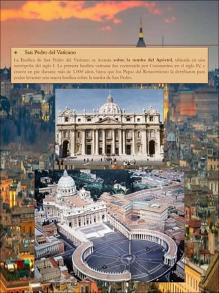 La Basílica de San Pedro del Vaticano se levanta sobre la tumba del Apóstol, ubicada en una
necrópolis del siglo I. La primera basílica vaticana fue construida por Constantino en el siglo IV, y
estuvo en pie durante más de 1.000 años, hasta que los Papas del Renacimiento la derribaron para
poder levantar una nueva basílica sobre la tumba de San Pedro.
 
