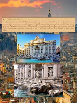 es la fuente más monumental de Roma y una de las más hermosas del mundo. La historia de esta fuente se
remonta a los tiempos del emperador Augusto. Según la leyenda, fue una misteriosa doncella la que indicó
al general Agripa el emplazamiento del manantial, en las afueras de Roma. Para traer el agua a la ciudad,
Agripa construyó un acueducto (terminado el año 19 a.C.), que en honor de la doncella se llamó Acqua
Virgo.
 