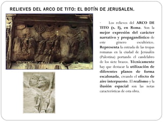 RELIEVES DEL ARCO DE TITO: EL BOTÍN DE JERUSALEN.

                                   ·       Los relieves del ARCO DE
                                   TITO (s. I), en Roma. Son la
                                   mejor expresión del carácter
                                   narrativo y propagandístico de
                                   este        género         escultórico.
                                   Representa la entrada de las tropas
                                   romanas en la ciudad de Jerusalén
                                   (Palestina) portando el candelabro
                                   de los siete brazos. Técnicamente
                                   hay que destacar la utilización de
                                   diferentes planos de forma
                                   escalonada, creando el efecto de
                                   aire interpuesto. El realismo y la
                                   ilusión espacial son las notas
                                   características de esta obra.
 