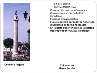 LA COLUMNA
                         CONMEMORATIVA
                  •   Construcción de invención romana.
                  •   Conmemoran un hecho histórico
                      importante.
                  •   Finalidad propagandística.
                  •   Fuste recorrido por relieves históricos
                      dispuestos de forma helicoidal.
                  •   En la parte superior aparece la estatua
                      del emperador realizada en bronce.




Columna Trajana               Columna de
                             Marco Aurelio
 