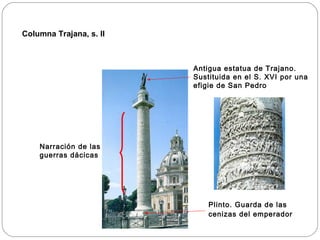 Columna Trajana, s. II



                         Antigua estatua de Trajano.
                         Sustituida en el S. XVI por una
                         efigie de San Pedro




    Narración de las
    guerras dácicas




                             Plinto. Guarda de las
                             cenizas del emperador
 