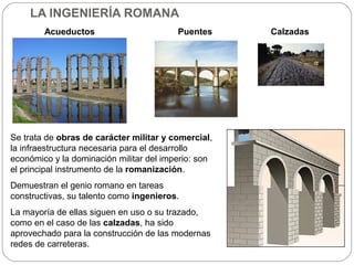 LA INGENIERÍA ROMANA
        Acueductos                       Puentes     Calzadas




Se trata de obras de carácter militar y comercial,
la infraestructura necesaria para el desarrollo
económico y la dominación militar del imperio: son
el principal instrumento de la romanización.
Demuestran el genio romano en tareas
constructivas, su talento como ingenieros.
La mayoría de ellas siguen en uso o su trazado,
como en el caso de las calzadas, ha sido
aprovechado para la construcción de las modernas
redes de carreteras.
 