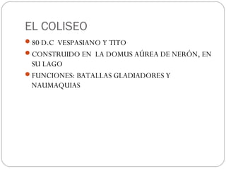 EL COLISEO
80 D.C VESPASIANO Y TITO
CONSTRUIDO EN LA DOMUS AÚREA DE NERÓN, EN
 SU LAGO
FUNCIONES: BATALLAS GLADIADORES Y
 NAUMAQUIAS
 
