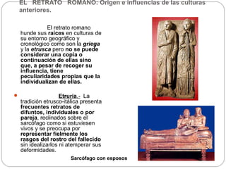EL RETRATO ROMANO: Origen e influencias de las culturas
    anteriores.

               El retrato romano
    hunde sus raíces en culturas de
    su entorno geográfico y
    cronológico como son la griega
    y la etrusca pero no se puede
    considerar una copia o
    continuación de ellas sino
    que, a pesar de recoger su
    influencia, tiene
    peculiaridades propias que la
    individualizan de ellas.

                    Etruria.- La
    tradición etrusco-itálica presenta
    frecuentes retratos de
    difuntos, individuales o por
    pareja, reclinados sobre el
    sarcófago como si estuviesen
    vivos y se preocupa por
    representar fielmente los
    rasgos del rostro del fallecido
    sin idealizarlos ni atemperar sus
    deformidades.
                         Sarcófago con esposos
 