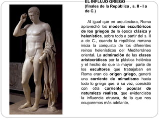 EL INFLUJO GRIEGO
  (finales de la República , s. II - I a
  de C.)

    Al igual que en arquitectura, Roma
aprovechó los modelos escultóricos
de los griegos de la época clásica y
helenística, sobre todo a partir del s. II
a de C., cuando la república romana
inicia la conquista de los diferentes
reinos helenísticos del Mediterráneo
oriental. La admiración de las clases
aristocráticas por la plástica helénica
y el hecho de que la mayor parte de
los escultores que trabajaban en
Roma eran de origen griego, generó
una corriente de mimetismo hacia
todo lo griego que, a su vez, coexistió
con otra corriente popular de
naturaleza realista, que evidenciaba
la influencia etrusca, de la que nos
ocuparemos más adelante.
 