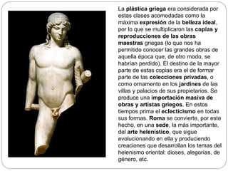 La plástica griega era considerada por
estas clases acomodadas como la
máxima expresión de la belleza ideal,
por lo que se multiplicaron las copias y
reproducciones de las obras
maestras griegas (lo que nos ha
permitido conocer las grandes obras de
aquella época que, de otro modo, se
habrían perdido). El destino de la mayor
parte de estas copias era el de formar
parte de las colecciones privadas, o
como ornamento en los jardines de las
villas y palacios de sus propietarios. Se
produce una importación masiva de
obras y artistas griegos. En estos
tiempos prima el eclecticismo en todas
sus formas. Roma se convierte, por este
hecho, en una sede, la más importante,
del arte helenístico, que sigue
evolucionando en ella y produciendo
creaciones que desarrollan los temas del
helenismo oriental: dioses, alegorías, de
género, etc.
 
