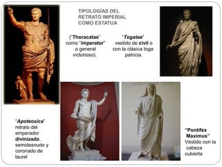 TIPOLOGÍAS DEL
                     RETRATO IMPERIAL
                     COMO ESTATUA

                 (“Thoracatae”         “Togatae”
                como “imperator”    vestido de civil o
                    o general      con la clásica toga
                   victorioso).          patricia.




“Apoteosica”
retrato del
                                                         “Pontifex
emperador
                                                          Maximus”
divinizado,
                                                         Vestido con la
semidesnudo y
                                                          cabeza
coronado de
                                                         cubierta
laurel
 